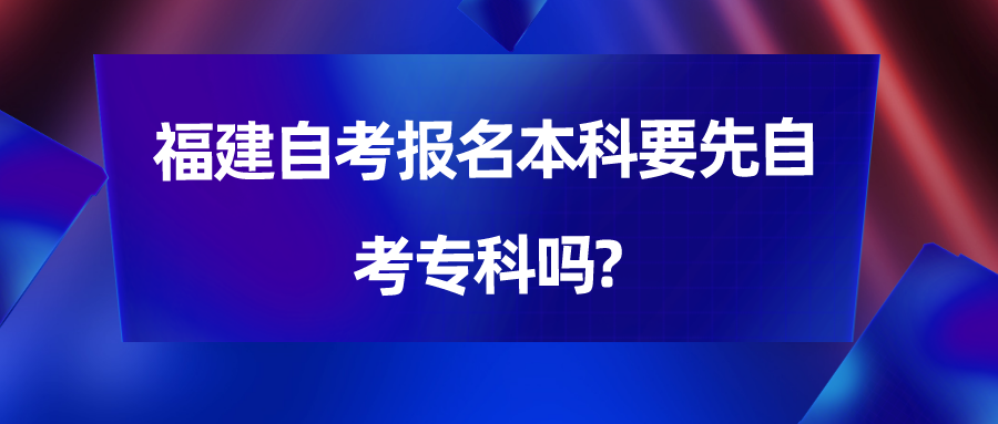 福建自考报名本科要先自考专科吗? 福建自考报名本科要先自考专科吗?(1)