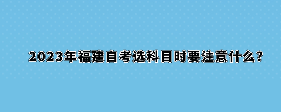 2023年福建自考选科目时要注意什么? 2023年福建自考选科目时要注意什么?(1)