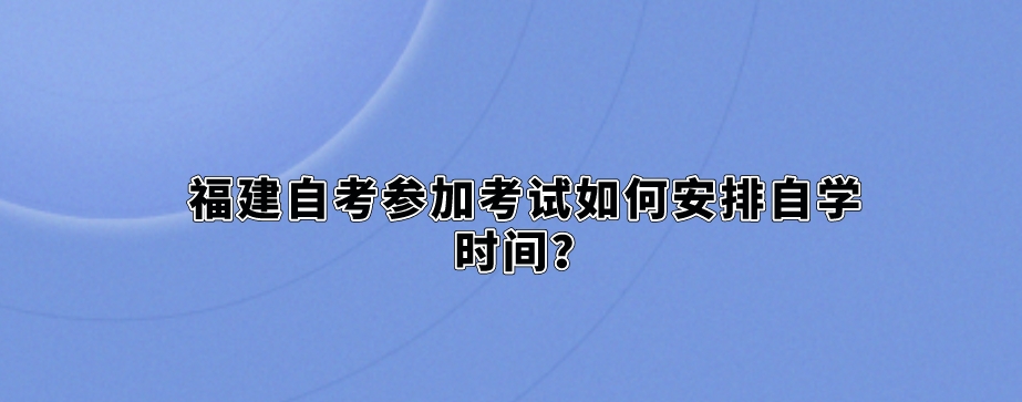 福建自考参加考试如何安排自学时间? 福建自考参加考试如何安排自学时间?(1)