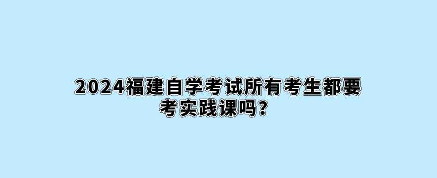 2024福建自学考试所有考生都要考实践课吗? 2024福建自学考试所有考生都要考实践课吗?(1)