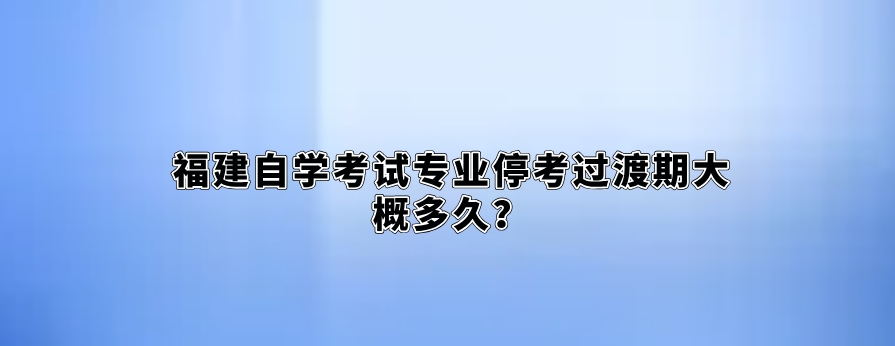 福建自学考试专业停考过渡期大概多久? 福建自学考试专业停考过渡期大概多久?(1)
