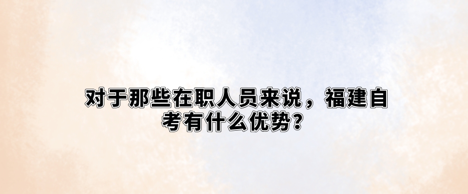 对于那些在职人员来说,福建自考有什么优势? 对于那些在职人员来说,福建自考有什么优势?(1)
