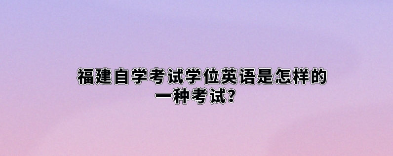 福建自学考试学位英语是怎样的一种考试? 福建自学考试学位英语是怎样的一种考试?(1)