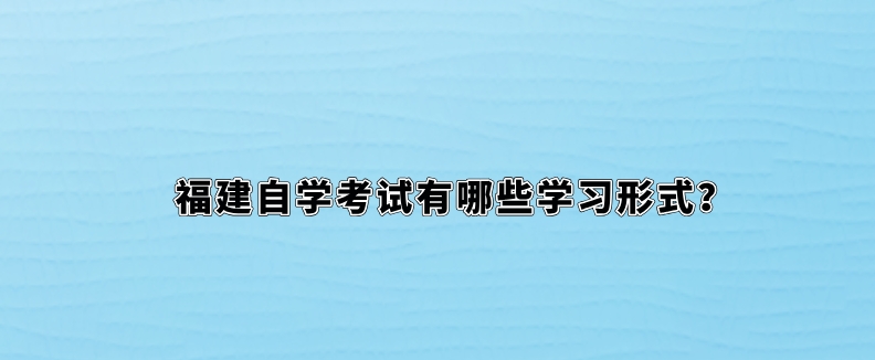 福建自学考试有哪些学习形式? 福建自学考试有哪些学习形式?(1)