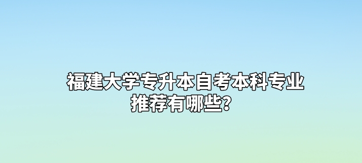 福建大学专升本自考本科专业推荐有哪些? 福建大学专升本自考本科专业推荐有哪些?(1)