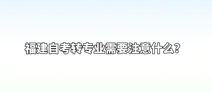 福建自考转专业需要注意什么? 福建自考转专业需要注意什么?(1)