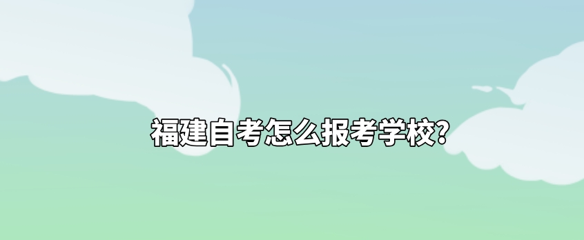 福建自考怎么报考学校? 福建自考怎么报考学校?(1)