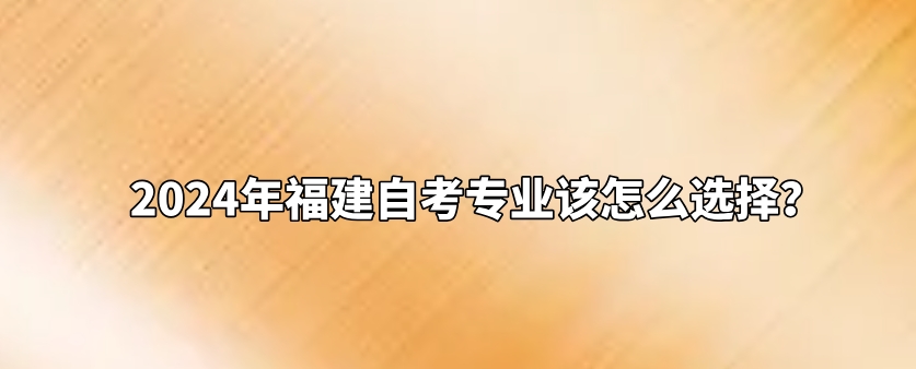 2024年福建自考专业该怎么选择? 2024年福建自考专业该怎么选择?(1)