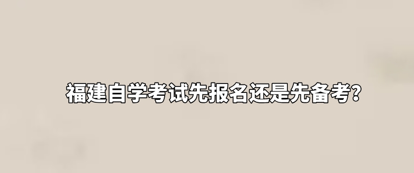 福建自学考试先报名还是先备考? 福建自学考试先报名还是先备考?(1)