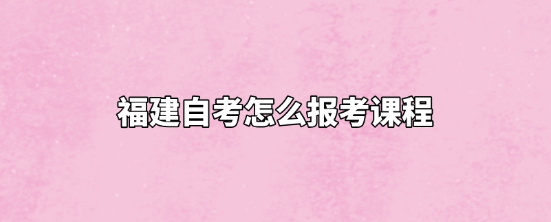 福建自考怎么报考课程 福建自考怎么报考课程(1)