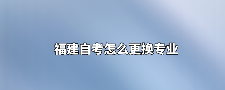 福建自考怎么更换专业 福建自考怎么更换专业(1)