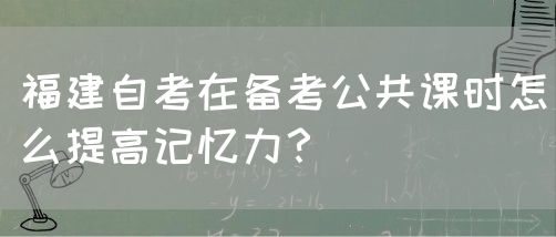 福建自考在备考公共课时怎么提高记忆力?(图1) 福建自考在备考公共课时怎么提高记忆力?(1)