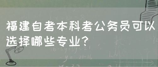 福建自考本科考公务员可以选择哪些专业?(图1) 福建自考本科考公务员可以选择哪些专业?(1)