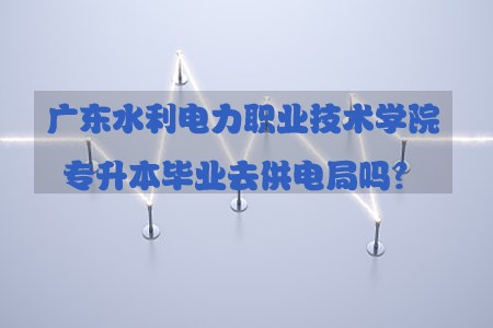 福建水利电力职业技术学院专升本毕业去供电局(1)