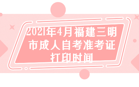 2021年4月福建三明市成人自考准考证打印时间(1) 2021年4月福建三明市成人自考准考证打印时间(1)